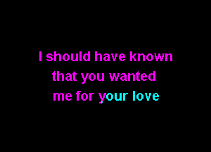 I should have known

that you wanted
me for your love