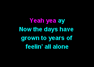 Yeah yea ay
Now the days have

grown to years of
feeliw all alone