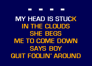 MY HEAD IS STUCK
IN THE CLOUDS
SHE BEGS
ME TO COME DOWN
SAYS BOY
QUIT FUDLIN' AROUND