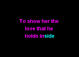 To show her the

love that he
holds inside