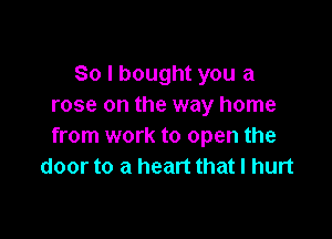 So I bought you a
rose on the way home

from work to open the
door to a heart that I hurt