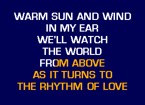 WARM SUN AND WIND
IN MY EAR
WE'LL WATCH
THE WORLD
FROM ABOVE
AS IT TURNS TO
THE RHYTHM OF LOVE