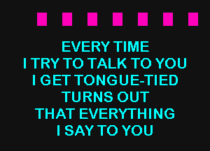 EVERY TIME
I TRY TO TALK TO YOU
I GET TONGUE-TIED
TURNS OUT
THAT EVERYTHING
I SAY TO YOU
