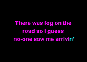 There was fog on the

road so I guess
no-one saw me arrivin'