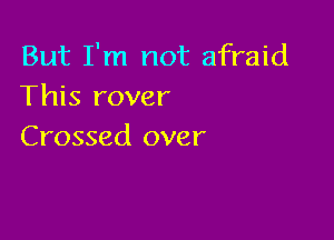 But I'm not afraid
This rover

Crossed over