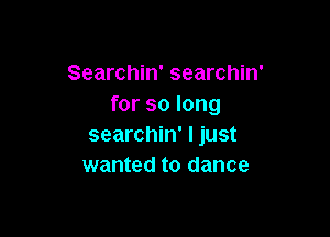 Searchin' searchin'
for so long

searchin' I just
wanted to dance