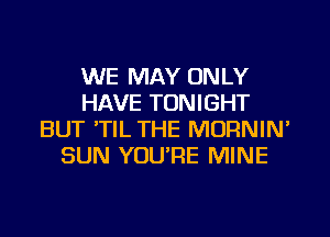 WE MAY ONLY
HAVE TONIGHT
BUT 'TIL THE MORNIN'
SUN YOU'RE MINE