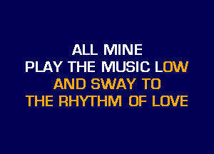 ALL MINE
PLAY THE MUSIC LOW
AND SWAY TO
THE RHYTHM OF LOVE