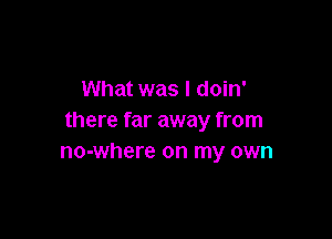 What was I doin'

there far away from
no-where on my own