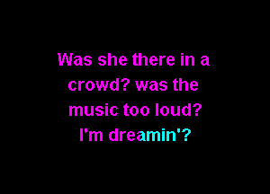 Was she there in a
crowd? was the

music too loud?
I'm dreamin'?