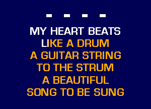 MY HEART BEATS
LIKE A DRUM
A GUITAR STRING
TO THE STRUM

A BEAUTIFUL

SONG TO BE SUNG l
