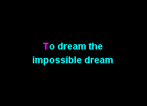To dream the

impossible dream
