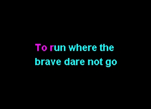 To run where the

brave dare not go