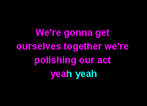 We're gonna get
ourselves together we're

polishing our act
yeah yeah