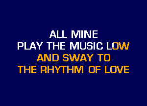 ALL MINE
PLAY THE MUSIC LOW
AND SWAY TO
THE RHYTHM OF LOVE