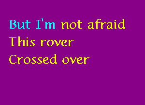 But I'm not afraid
This rover

Crossed over