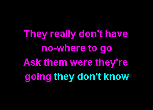 They really don't have
no-where to go

Ask them were they're
going they don't know