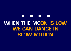 WHEN THE MOON IS LOW
WE CAN DANCE IN

SLOW MOTION