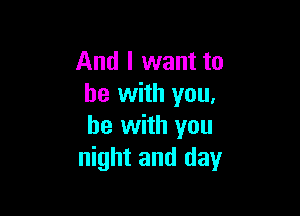 And I want to
he with you.

be with you
night and day