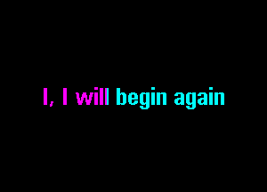 l, I will begin again