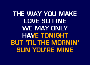 THE WAY YOU MAKE
LOVE 30 FINE
WE MAY ONLY
HAVE TONIGHT
BUT 'TIL THE MORNIN'
SUN YOU'RE MINE