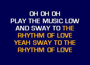 OH OH OH
PLAY THE MUSIC LOW
AND SWAY TO THE
RHYTHM OF LOVE
YEAH SWAY TO THE
RHYTHM OF LOVE