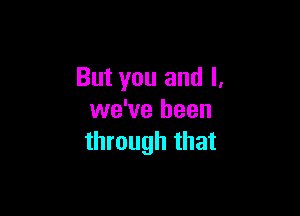 But you and l.

we've been
through that