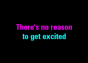 There's no reason

to get excited