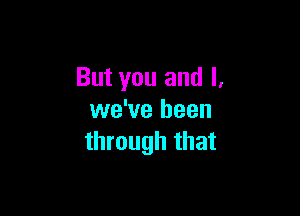 But you and l.

we've been
through that