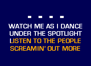 WATCH ME AS I DANCE
UNDER THE SPOTLIGHT
LISTEN TO THE PEOPLE

SCREAMIN' OUT MORE