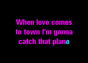 When love comes

to town I'm gonna
catch that plane