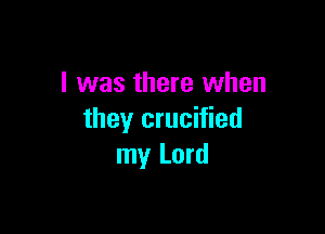 l was there when

they crucified
my Lord