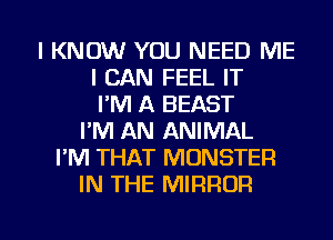 I KNOW YOU NEED ME
I CAN FEEL IT
I'M A BEAST
I'M AN ANIMAL
I'M THAT MONSTER
IN THE MIRROR

g
