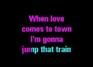 When love
comes to town

I'm gonna
jump that train