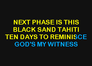 NEXT PHASE IS THIS
BLACK SAND TAHITI
TEN DAYS TO REMINISCE
GOD'S MYWITNESS