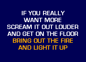 IF YOU REALLY
WANT MORE
SCREAM IT OUT LOUDER
AND GET ON THE FLOOR
BRING OUT THE FIRE
AND LIGHT IT UP