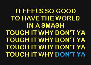 IT FEELS SO GOOD
TO HAVE THEWORLD
IN ASMASH
TOUCH ITWHY DON'T YA
TOUCH ITWHY DON'T YA
TOUCH ITWHY DON'T YA
TOUCH ITWHY DON'T YA