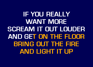 IF YOU REALLY
WANT MORE
SCREAM IT OUT LOUDER
AND GET ON THE FLOOR
BRING OUT THE FIRE
AND LIGHT IT UP