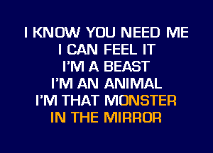 I KNOW YOU NEED ME
I CAN FEEL IT
I'M A BEAST
I'M AN ANIMAL
I'M THAT MONSTER
IN THE MIRROR

g