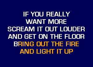 IF YOU REALLY
WANT MORE
SCREAM IT OUT LOUDER
AND GET ON THE FLOOR
BRING OUT THE FIRE
AND LIGHT IT UP