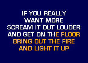 IF YOU REALLY
WANT MORE
SCREAM IT OUT LOUDER
AND GET ON THE FLOOR
BRING OUT THE FIRE
AND LIGHT IT UP