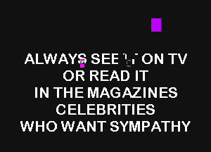 ALWAYS SEE 1 .' ON TV
OR READ IT
IN THE MAGAZINES
CELEBRITIES
WHO WANT SYMPATHY
