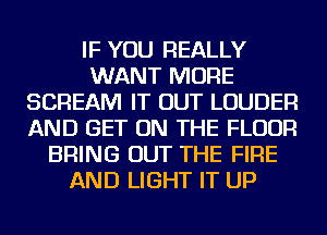 IF YOU REALLY
WANT MORE
SCREAM IT OUT LOUDER
AND GET ON THE FLOOR
BRING OUT THE FIRE
AND LIGHT IT UP