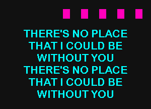 THERE'S NO PLACE
THAT I COULD BE
WITHOUT YOU
THERE'S NO PLACE
THAT I COULD BE
WITHOUT YOU