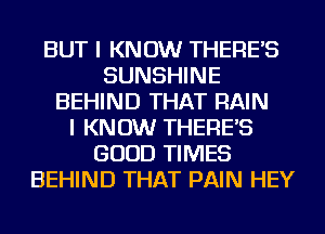 BUT I KNOW THERE'S
SUNSHINE
BEHIND THAT RAIN
I KNOW THERE'S
GOOD TIMES
BEHIND THAT PAIN HEY