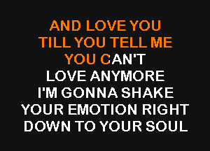 AND LOVE YOU
TILL YOU TELL ME
YOU CAN'T
LOVE ANYMORE
I'M GONNA SHAKE
YOUR EMOTION RIGHT
DOWN TO YOUR SOUL