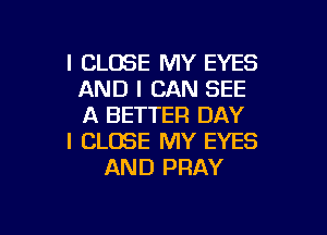 l CLOSE MY EYES
AND I CAN SEE
A BETTER DAY

I CLOSE MY EYES
AND PRAY