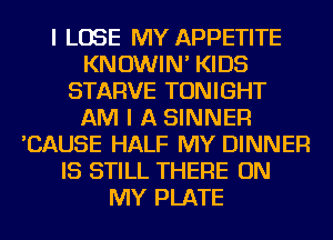 I LOSE MY APPETITE
KNOWIN' KIDS
STARVE TONIGHT
AM I A SINNER
'CAUSE HALF MY DINNER
IS STILL THERE ON
MY PLATE