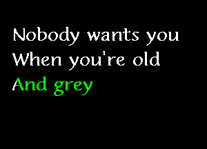 Nobody wants you
When you're old

And grey