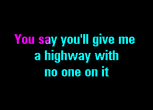 You say you'll give me

a highway with
no one on it